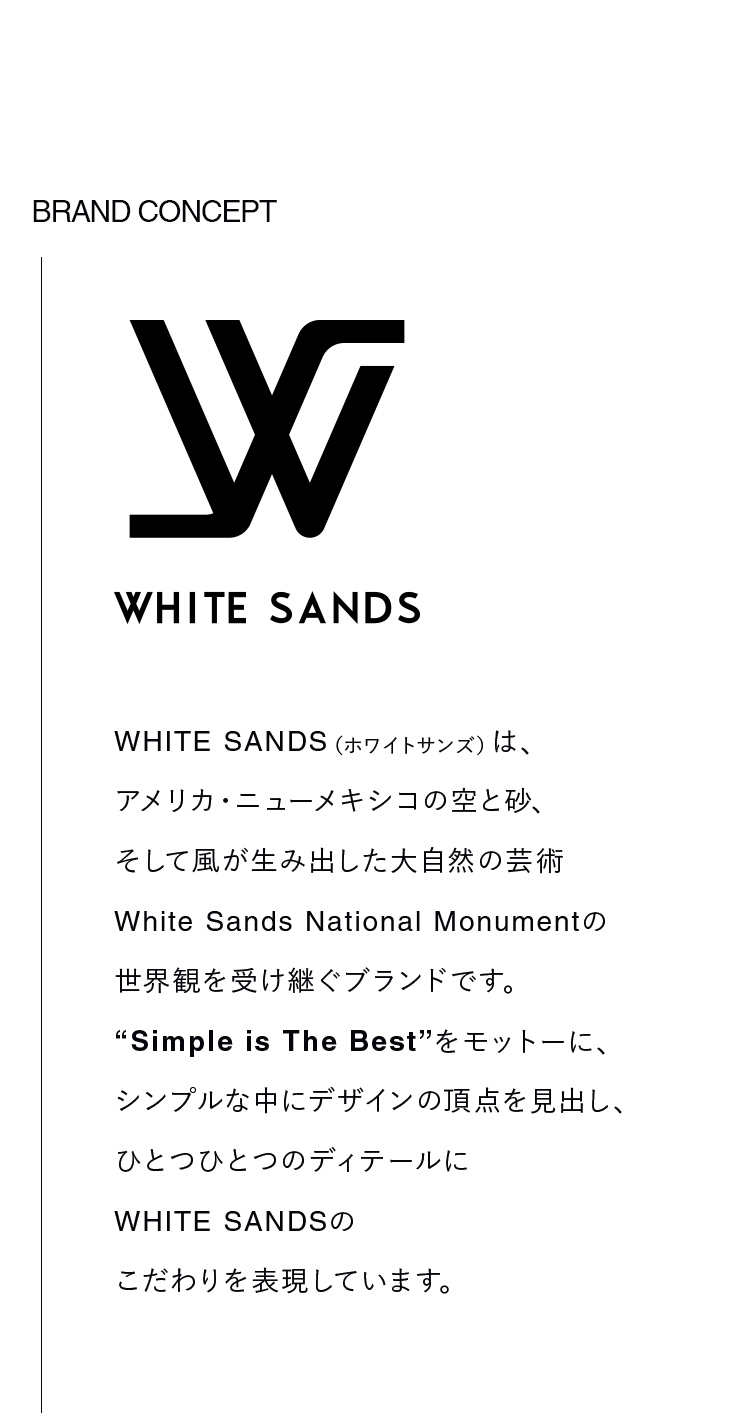 WHITE SANDS（ホワイトサンズ）は、アメリカ・ニューメキシコの空と砂、そして風が生み出した大自然の芸術 White Sands National Monumentの世界観を受け継ぐブランドです。”Simple is The Best”をモットーに、シンプルな中にデザインの頂点を見出し、ひとつひとつのディテールに WHITE SANDSのこだわりを表現しています。